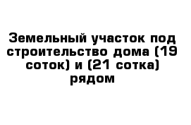 Земельный участок под строительство дома (19 соток) и (21 сотка) рядом 